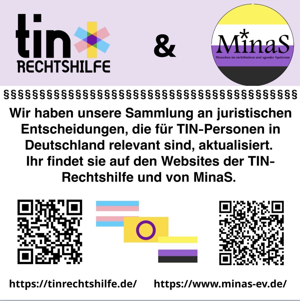 Auf dem Sharepic dazu steht: „Wir haben unsere Sammlung an juristischen Entscheidungen, die für TIN-Personen in Deutschland relevant sind, aktualisiert. Ihr findet sie auf den Websites der TIN-Rechtshilfe und von MinaS“: https://tinrechtshilfe.de/ https://www.minas-ev.de/ Diese Links stehen am unteren Rand des Bildes. Das Sharepic ist oben zartrosa und unten weiß. Oben sind die Logos der TIN-Rechtshilfe und von MinaS abgebildet, darunter ist ein Streifen, der aus kleinen Paragrafen besteht. Unten im Bild sind die QR Codes zu den juristischen Entscheidungen auf den Websites, links von der TIN-Rechtshilfe, rechts von MinaS. Dazwischen sind die trans*, die intergeschlechtliche und die nichtbinäre Flagge abgebildet.